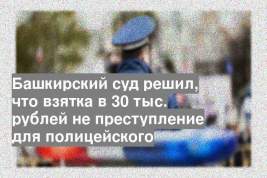 Башкирский суд решил, что взятка в 30 тыс. рублей не преступление для полицейского