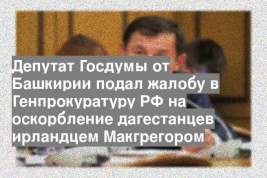 Депутат Госдумы от Башкирии подал жалобу в Генпрокуратуру РФ на оскорбление дагестанцев ирландцем Макгрегором
