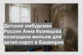 Детский омбудсмен России Анна Кузнецова возмущена жильем для детей-сирот в Башкирии