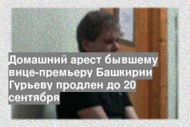 Домашний арест бывшему вице-премьеру Башкирии Гурьеву продлен до 20 сентября