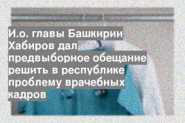 И.о. главы Башкирии Хабиров дал предвыборное обещание решить в республике проблему врачебных кадров
