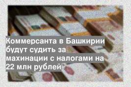 Коммерсанта в Башкирии будут судить за махинации с налогами на 22 млн рублей