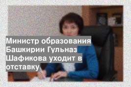 Министр образования Башкирии Гульназ Шафикова уходит в отставку