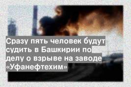 Сразу пять человек будут судить в Башкирии по делу о взрыве на заводе «Уфанефтехим»