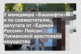 У менеджера «Башнефти» и по совместителю депутата от «Единой России» Лейсан Лукмановой арестовали имущество