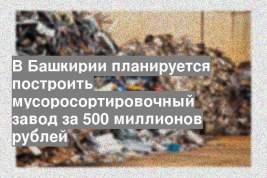 В Башкирии планируется построить мусоросортировочный завод за 500 миллионов рублей