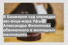 В Башкирии суд оправдал экс-вице-мэра Уфы Александра Филиппова обвиненного в жилищных махинациях