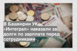 В Башкирии УК «Интеграл» наказали за долги по зарплате перед сотрудниками