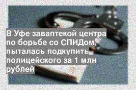 В Уфе заваптекой центра по борьбе со СПИДом пыталась подкупить полицейского за 1 млн рублей