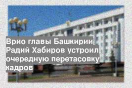 Врио главы Башкирии Радий Хабиров устроил очередную перетасовку кадров