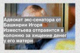 Адвокат экс-сенатора от Башкирии Игоря Изместьева отправится в колонию за хищение денег у его матери