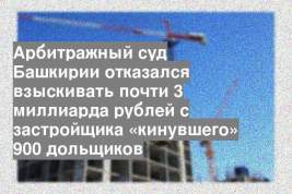 Арбитражный суд Башкирии отказался взыскивать почти 3 миллиарда рублей с застройщика «кинувшего» 900 дольщиков