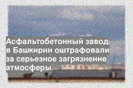Асфальтобетонный завод в Башкирии оштрафовали за серьезное загрязнение атмосферы