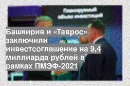 Башкирия и «Таврос» заключили инвестсоглашение на 9,4 миллиарда рублей в рамках ПМЭФ-2021