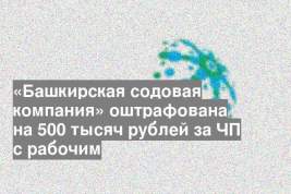 «Башкирская содовая компания» оштрафована на 500 тысяч рублей за ЧП с рабочим