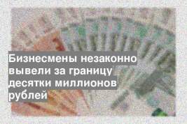 Бизнесмены незаконно вывели за границу десятки миллионов рублей