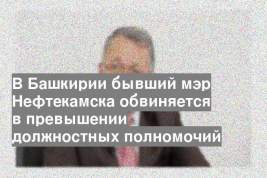 В Башкирии бывший мэр Нефтекамска обвиняется в превышении должностных полномочий
