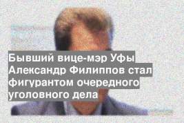Бывший вице-мэр Уфы Александр Филиппов стал фигурантом очередного уголовного дела