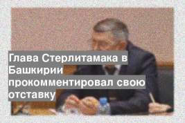 Глава Стерлитамака в Башкирии прокомментировал свою отставку
