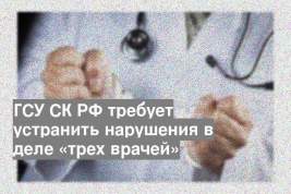 ГСУ СК РФ требует устранить нарушения в деле «трех врачей»