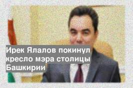 Ирек Ялалов покинул кресло мэра столицы Башкирии