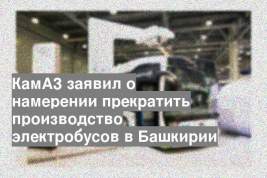 КамАЗ заявил о намерении прекратить производство электробусов в Башкирии