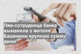 Лже-сотрудница банка выманила у жителя Башкирии крупную сумму денег