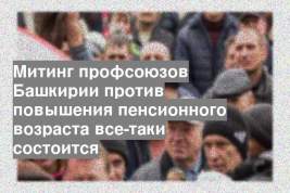 Митинг профсоюзов Башкирии против повышения пенсионного возраста все-таки состоится