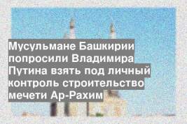 Мусульмане Башкирии попросили Владимира Путина взять под личный контроль строительство мечети Ар-Рахим