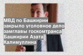 МВД по Башкирии закрыло уголовное дело замглавы госкомтранса Башкирии Азата Калимуллина