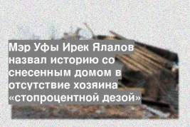 Мэр Уфы Ирек Ялалов назвал историю со снесенным домом в отсутствие хозяина «стопроцентной дезой»