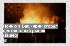 Ночью в Башкирии сгорел центральный рынок (видео)