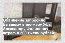 Обвинение запросило бывшему вице-мэру Уфы Александру Филиппову штраф в 300 тысяч рублей