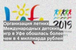 Организация летних Международных детских игр в Уфе обошлась более чем в 4 миллиарда рублей