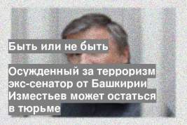 Осужденный за терроризм экс-сенатор от Башкирии Изместьев может остаться в тюрьме