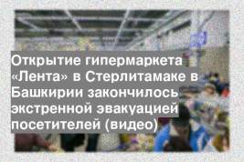 Открытие гипермаркета «Лента» в Стерлитамаке в Башкирии закончилось экстренной эвакуацией посетителей (видео)