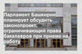 Парламент Башкирии планирует обсудить законопроект, ограничивающий права бакалавров при приеме на работу