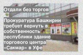Прокуратура Башкирии требует вернуть в собственность республики здание торгового центра «Сакмар» в Уфе