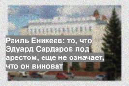 Раиль Еникеев: то, что Эдуард Сардаров под арестом, еще не означает, что он виноват