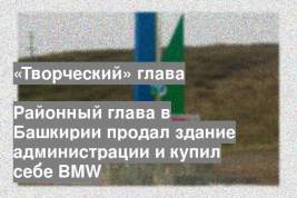 Районный глава в Башкирии продал здание администрации и купил себе BMW