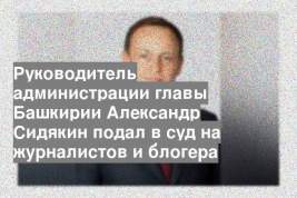 Руководитель администрации главы Башкирии Александр Сидякин подал в суд на журналистов и блогера
