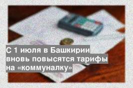 С 1 июля в Башкирии вновь повысятся тарифы на «коммуналку»