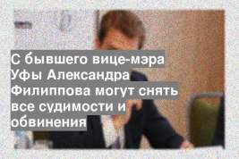 С бывшего вице-мэра Уфы Александра Филиппова могут снять все судимости и обвинения