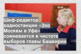 Шеф-редактор радиостанции «Эхо Москвы в Уфе» сомневается в чистоте выборов главы Башкирии