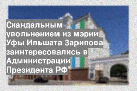 Скандальным увольнением из мэрии Уфы Ильшата Зарипова заинтересовались в Администрации Президента РФ