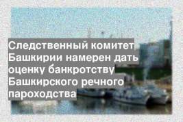 Следственный комитет Башкирии намерен дать оценку банкротству Башкирского речного пароходства