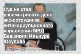 Суд не стал рассматривать дело экс-сотрудника антикоррупционного управления МВД Башкирии Ильнура Юсупова