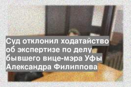 Суд отклонил ходатайство об экспертизе по делу бывшего вице-мэра Уфы Александра Филиппова
