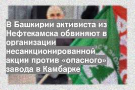 В Башкирии активиста из Нефтекамска обвиняют в организации несанкционированной акции против «опасного» завода в Камбарке