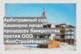 Арбитражный суд Башкирии начал процедуру банкротства против ООО «КилСтройИнвест»
